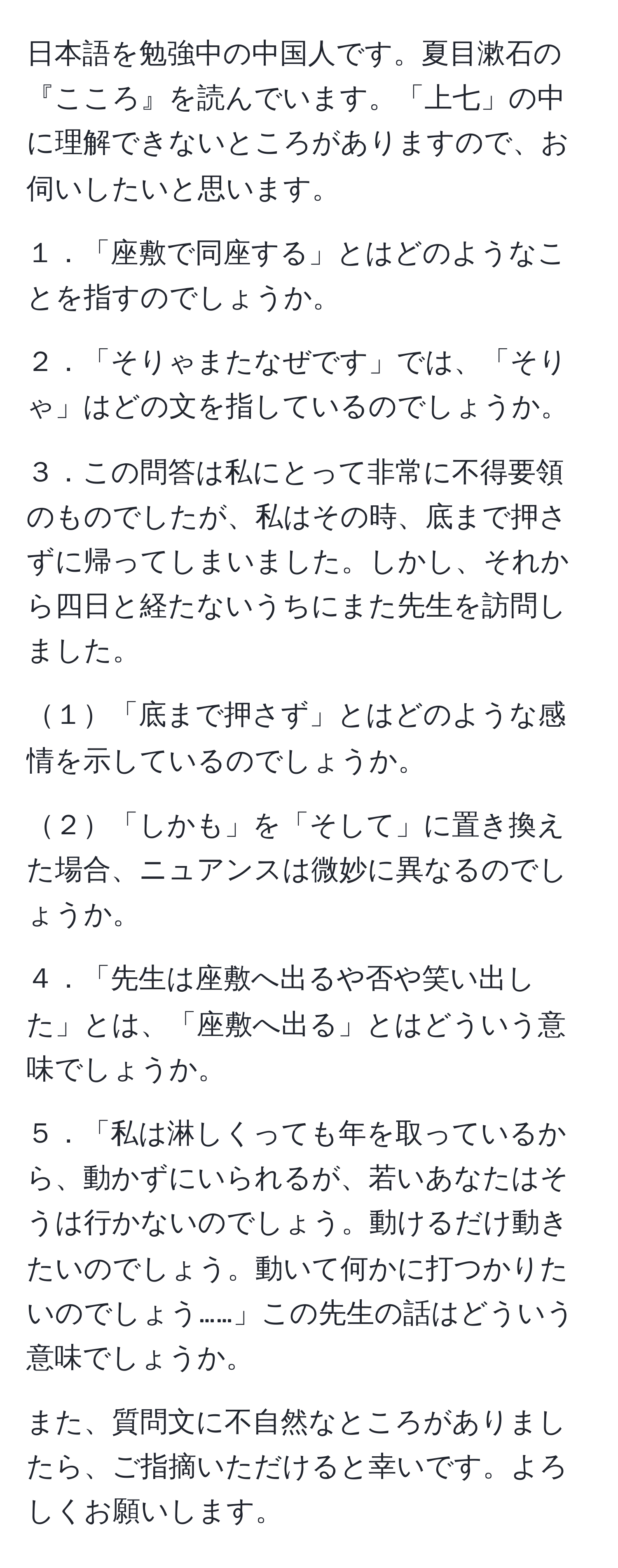 日本語を勉強中の中国人です。夏目漱石の『こころ』を読んでいます。「上七」の中に理解できないところがありますので、お伺いしたいと思います。

１．「座敷で同座する」とはどのようなことを指すのでしょうか。

２．「そりゃまたなぜです」では、「そりゃ」はどの文を指しているのでしょうか。

３．この問答は私にとって非常に不得要領のものでしたが、私はその時、底まで押さずに帰ってしまいました。しかし、それから四日と経たないうちにまた先生を訪問しました。

１「底まで押さず」とはどのような感情を示しているのでしょうか。

２「しかも」を「そして」に置き換えた場合、ニュアンスは微妙に異なるのでしょうか。

４．「先生は座敷へ出るや否や笑い出した」とは、「座敷へ出る」とはどういう意味でしょうか。

５．「私は淋しくっても年を取っているから、動かずにいられるが、若いあなたはそうは行かないのでしょう。動けるだけ動きたいのでしょう。動いて何かに打つかりたいのでしょう……」この先生の話はどういう意味でしょうか。

また、質問文に不自然なところがありましたら、ご指摘いただけると幸いです。よろしくお願いします。