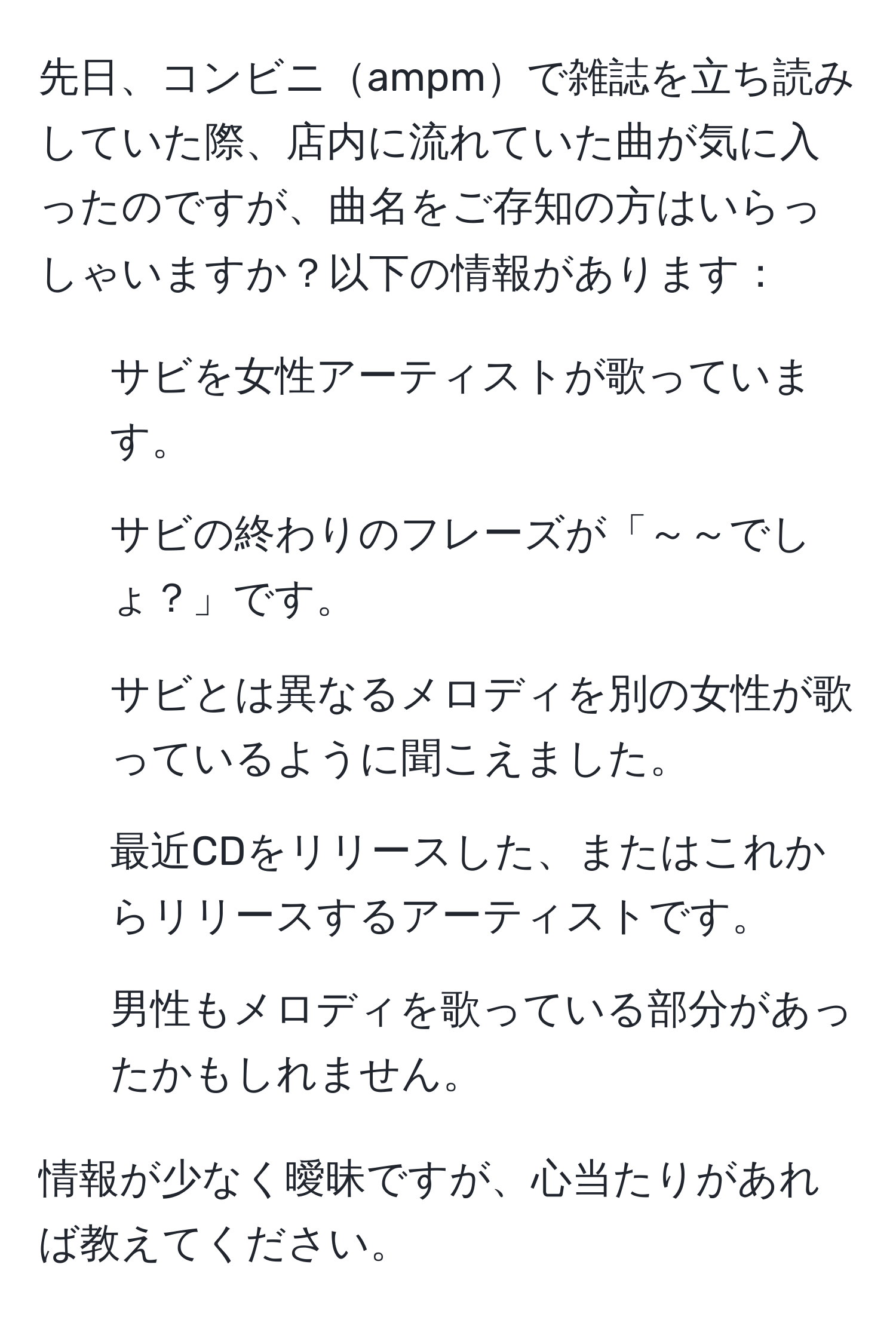 先日、コンビニampmで雑誌を立ち読みしていた際、店内に流れていた曲が気に入ったのですが、曲名をご存知の方はいらっしゃいますか？以下の情報があります：  
- サビを女性アーティストが歌っています。  
- サビの終わりのフレーズが「～～でしょ？」です。  
- サビとは異なるメロディを別の女性が歌っているように聞こえました。  
- 最近CDをリリースした、またはこれからリリースするアーティストです。  
- 男性もメロディを歌っている部分があったかもしれません。  

情報が少なく曖昧ですが、心当たりがあれば教えてください。