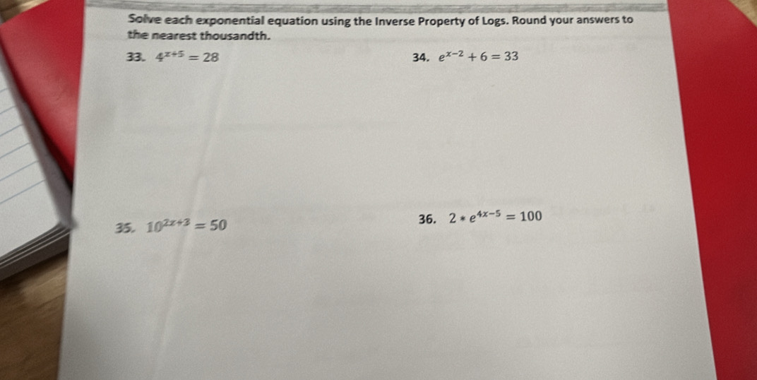 Solve each exponential equation using the Inverse Property of Logs. Round your answers to 
the nearest thousandth. 
33. 4^(x+5)=28 34. e^(x-2)+6=33
36. 
35. 10^(2x+3)=50 2*e^(4x-5)=100