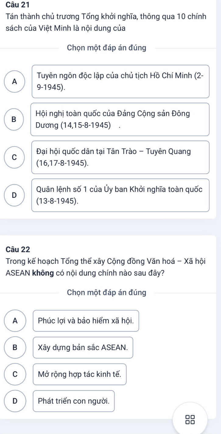 Tán thành chủ trương Tổng khởi nghĩa, thông qua 10 chính
sách của Việt Minh là nội dung của
Chọn một đáp án đúng
Tuyên ngôn độc lập của chủ tịch Hồ Chí Minh (2-
A 9-1945).
B Hội nghị toàn quốc của Đảng Cộng sản Đông
Dương (14,15-8-1945) ₹.
C Đại hội quốc dân tại Tân Trào - Tuyên Quang
(16,17-8-1945).
Quân lệnh số 1 của Ủy ban Khởi nghĩa toàn quốc
D
(13-8-1945)
Câu 22
Trong kế hoạch Tổng thể xây Cộng đồng Văn hoá - Xã hội
ASEAN không có nội dung chính nào sau đây?
Chọn một đáp án đúng
A Phúc lợi và bảo hiểm xã hội.
B Xây dựng bản sắc ASEAN.
C Mở rộng hợp tác kinh tế.
D Phát triển con người.
□□
□□