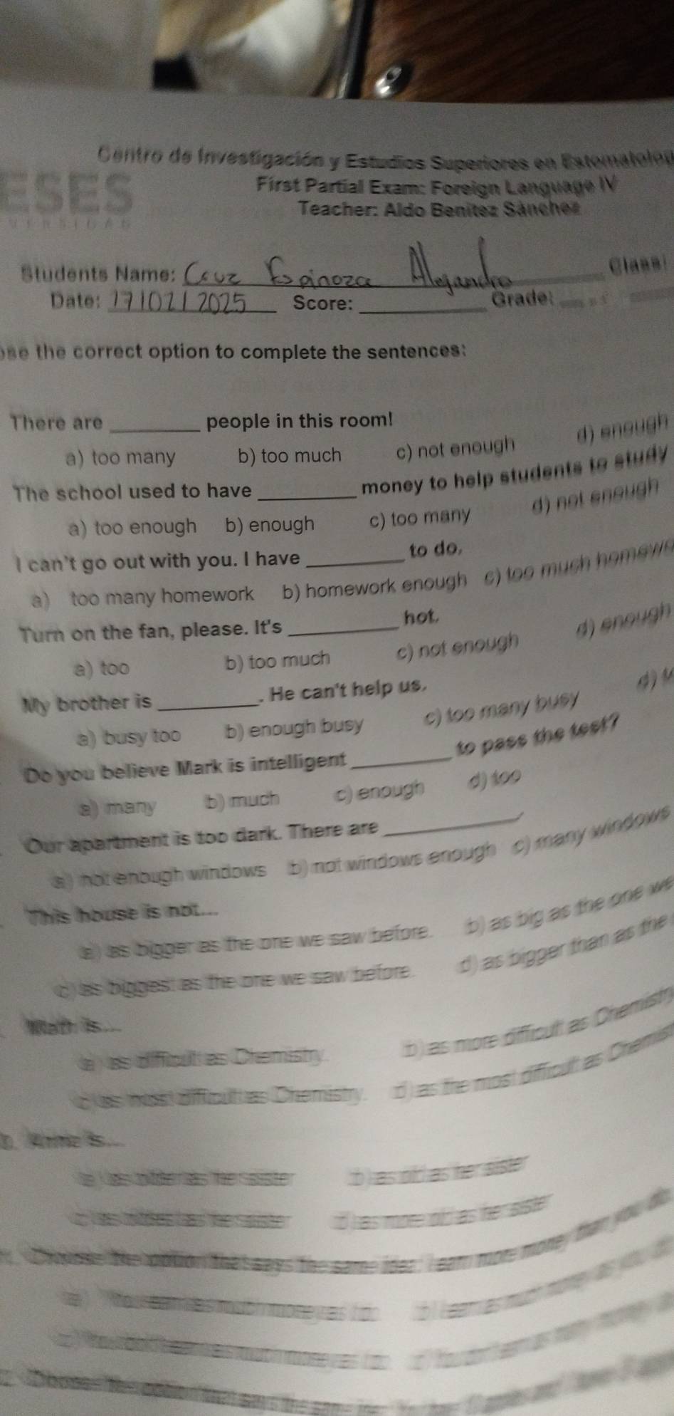 Centro de Investigación y Estudios Superiores en Estomato
ses First Partial Exam: Foreign Language IV
Teacher: Aldo Benítez Sancher
Students Name:_
Classi
Date: Score: _Grade:
h e correct option to complete the sentences :
There are people in this room!
d) sno
a) too many b) too much c) not enough
The school used to have_
money to help students to study
d) not snoug
a) too enough b) enough c) too many
I can't go out with you. I have _to do.
a) too many homework b) homework enough c) too much home 
Turn on the fan, please. It's _hot
d) n o
a) too b) too much c) not enough
My brother is _. He can't help us.
4 4
_
a) busy too b) enough busy c) too many busy 
to pass the test?
Do you believe Mark is intelligent
a) many b) much c) enough d) to0
Our apartment is too dark. There are
a ) not enough windows b) not windows enough c) many windows 
This house is not..
a) as bigger as the one we saw before. b) as big as the one w
c) as biggest as the one we saw before . d) as bigger than as the
a
Wath is
b as more difficul as 
a as dificut as Chemist
C les nasdffict e s Cnémistr d as the n