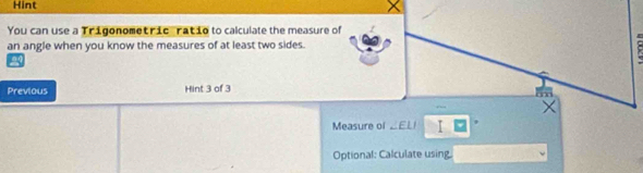 Hint 
You can use a Trigonometric ratio to calculate the measure of 
an angle when you know the measures of at least two sides. 
Previous Hint 3 of 3 
' 
× 
Measure of ∠ ELI I 、 
Optional: Calculate using.