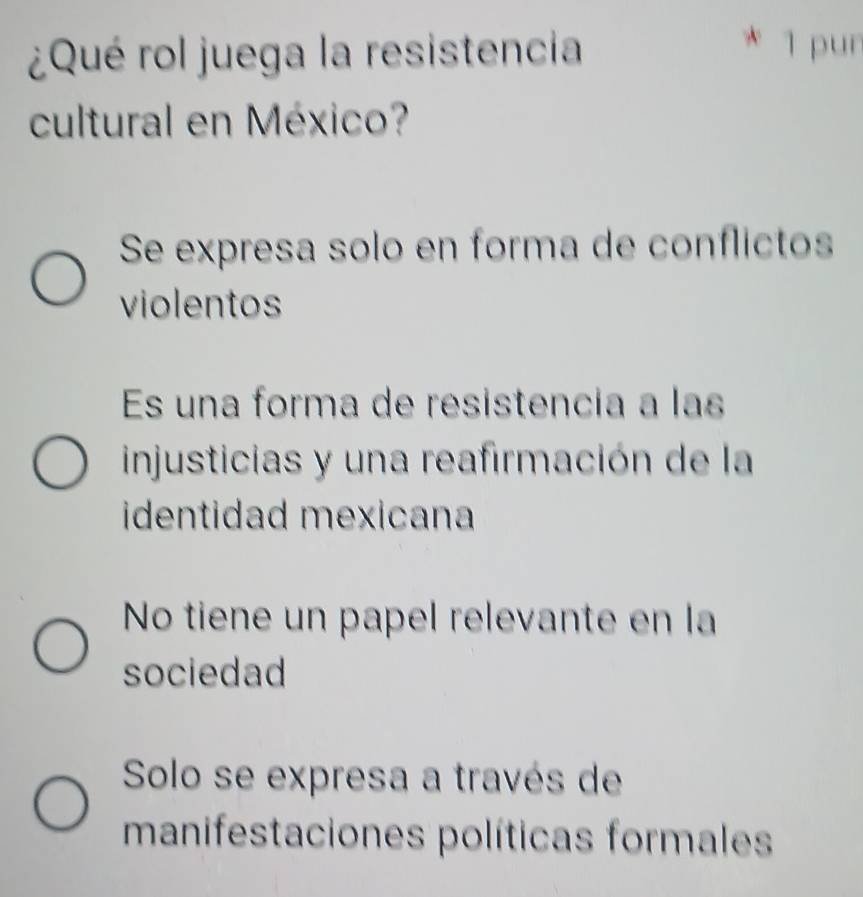 ¿Qué rol juega la resistencia
* 1 pun
cultural en México?
Se expresa solo en forma de conflictos
violentos
Es una forma de resistencia a las
injusticias y una reafirmación de la
identidad mexicana
No tiene un papel relevante en la
sociedad
Solo se expresa a través de
manifestaciones políticas formales