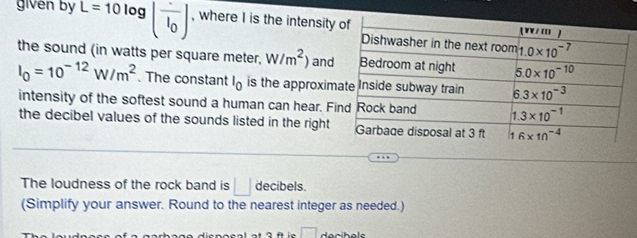 given by L=10log (frac I_0) , where I is the intensity 
the sound (in watts per square meter, W/m^2) and
I_0=10^(-12)W/m^2. The constant l_0 is the approxim
intensity of the softest sound a human can hear. Fi
the decibel values of the sounds listed in the right 
The loudness of the rock band is □ decibels.
(Simplify your answer. Round to the nearest integer as needed.)
□