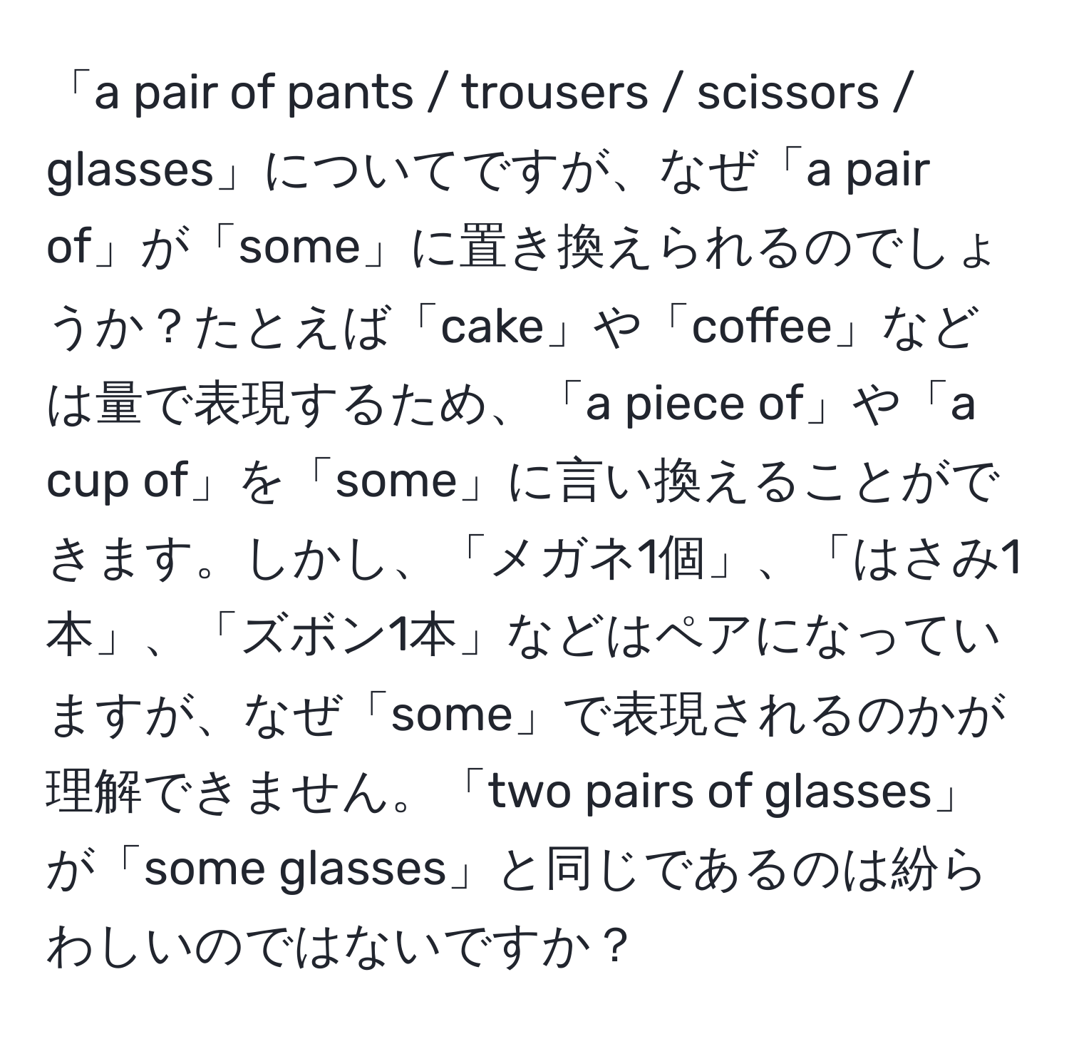 「a pair of pants / trousers / scissors / glasses」についてですが、なぜ「a pair of」が「some」に置き換えられるのでしょうか？たとえば「cake」や「coffee」などは量で表現するため、「a piece of」や「a cup of」を「some」に言い換えることができます。しかし、「メガネ1個」、「はさみ1本」、「ズボン1本」などはペアになっていますが、なぜ「some」で表現されるのかが理解できません。「two pairs of glasses」が「some glasses」と同じであるのは紛らわしいのではないですか？