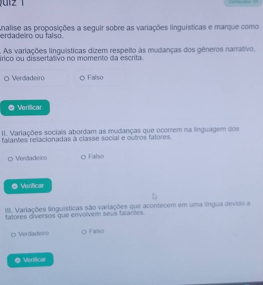 ui z 1 Conteudos: 1/1
Analise as proposições a seguir sobre as variações linguísticas e marque como
erdadeiro ou falso.
A As variações linguísticas dizem respeito às mudanças dos gêneros narrativo,
írico ou dissertativo no momento da escrita.
Verdadeiro Falso
Verificar
I. Variações sociais abordam as mudanças que ocorrem na linguagem dos
falantes relacionadas à classe social e outros fatores.
Verdadeiro Falso
Verificar
III. Variações linguísticas são variações que acontecem em uma língua devido a
fatores diversos que envolvem seus falantes.
Verdadeiro Falso
Verificar