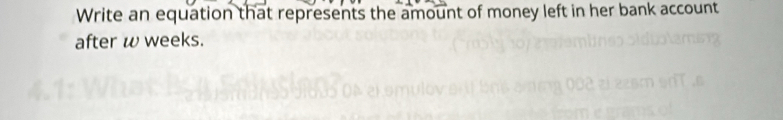 Write an equation that represents the amount of money left in her bank account 
after w weeks.