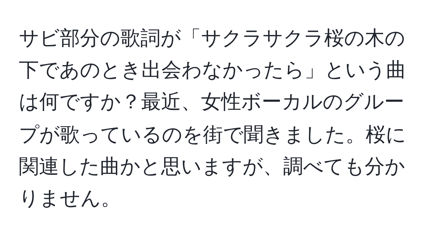 サビ部分の歌詞が「サクラサクラ桜の木の下であのとき出会わなかったら」という曲は何ですか？最近、女性ボーカルのグループが歌っているのを街で聞きました。桜に関連した曲かと思いますが、調べても分かりません。