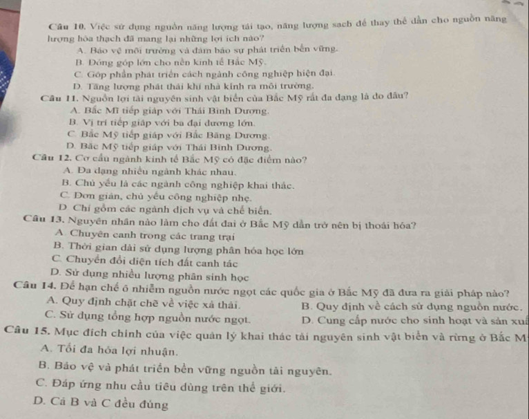 Câu 10, Việc sứ dụng nguồn năng lượng tái tạo, năng lượng sach để thay thể dẫn cho nguồn năng
lượng hòa thạch đã mang lại những lợi ích nào?
A. Bảo vệ môi trưởng và đâm bảo sự phát triển bến vững.
B. Đóng góp lớn cho nền kinh tế Bắc Mỹ.
C. Góp phần phát triển cách ngành công nghiệp hiện đại.
D. Tăng lượng phát thái khí nhà kính ra môi trường.
Câu 11. Nguồn lợi tài nguyên sinh vật biển của Bắc Mỹ rất đa dạng là do đầu?
A. Bắc Mĩ tiếp giáp với Thái Bình Dương.
B. Vị trí tiếp giáp với ba đại dương lớn.
C. Bắc Mỹ tiếp giáp với Bắc Băng Dương.
D. Bắc Mỹ tiếp giáp với Thái Bình Dương.
Cầu 12, Cơ cầu ngành kinh tế Bắc Mỹ có đặc điểm nào?
A. Đa dạng nhiều ngành khác nhau.
B. Chủ yếu là các ngành công nghiệp khai thác.
C. Dơn giản, chủ yếu công nghiệp nhẹ.
D. Chí gồm các ngành dịch vụ và chế biển.
Câu 13. Nguyên nhân nào làm cho đất đai ở Bắc Mỹ dẫn trở nên bị thoái hóa?
A. Chuyên canh trong các trang trại
B. Thời gian dài sử dụng lượng phân hóa học lớn
C. Chuyển đổi diện tích đất canh tác
D. Sử dụng nhiều lượng phân sinh học
Câu 14. Để hạn chế ô nhiễm nguồn nước ngọt các quốc gia ở Bắc Mỹ đã đưa ra giải pháp nào?
A. Quy định chặt chẽ về việc xà thải. B. Quy định về cách sử dụng nguồn nước.
C. Sử dụng tổng hợp nguồn nước ngọt. D. Cung cấp nước cho sinh hoạt và sản xuấ
Câu 15. Mục đích chính của việc quản lý khai thác tải nguyên sinh vật biển và rừng ở Bắc M
A. Tổi đa hỏa lợi nhuận.
B. Bảo vệ và phát triển bền vững nguồn tải nguyên.
C. Đáp ứng nhu cầu tiêu dùng trên thể giới.
D. Cả B và C đều đúng