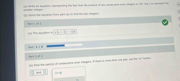 Write an equation representing the fact that the product of two consecutive even integers is 120. Use x to represent the 0
smalier integer. 
(b) Solve the equation from part (a) to find the two integers. 
Part 1 of 2 
(a) The equation is x(x+2)=120
Part: 1 / 2 
Part 2 of 2 
(b) Find the pair(s) of consecutive even integers. If there is more than one pair, use the "or" button. 
and □ =□