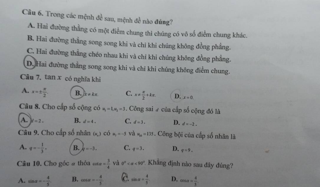 Trong các mệnh đề sau, mệnh đề nào đúng?
A. Hai đường thằng có một điểm chung thì chúng có vô số điểm chung khác.
B. Hai đường thẳng song song khi và chi khi chúng không đồng phẳng.
C. Hai đường thẳng chéo nhau khi và chỉ khi chúng không đồng phẳng.
D. Hai đường thẳng song song khi và chỉ khi chúng không điểm chung.
Câu 7. tan x có nghĩa khi
A. x=±  π /2 . B. x!= kπ. C. x!=  π /2 +kπ. D. x=0. 
Câu 8. Cho cấp số cộng có u_1=1, u_2=3. Công sai # của cấp số cộng đó là
A. H=2. B. d=4. C. d=3. D. d=-2. 
Câu 9. Cho cấp số nhân (u_n) có u_7=-5 và u_10=135. Công bội của cấp số nhân là
A. q=- 1/3 . B. q=-3. C. q=3. D. q=9. 
Câu 10. Cho góc # thỏa cot alpha = 3/4  và 0^o <90^o * Khẳng định nào sau đây đúng?
A. sin alpha =- 4/5 . B. cos alpha =- 4/5 . C. sin alpha = 4/5 . D. cos alpha = 4/5 .