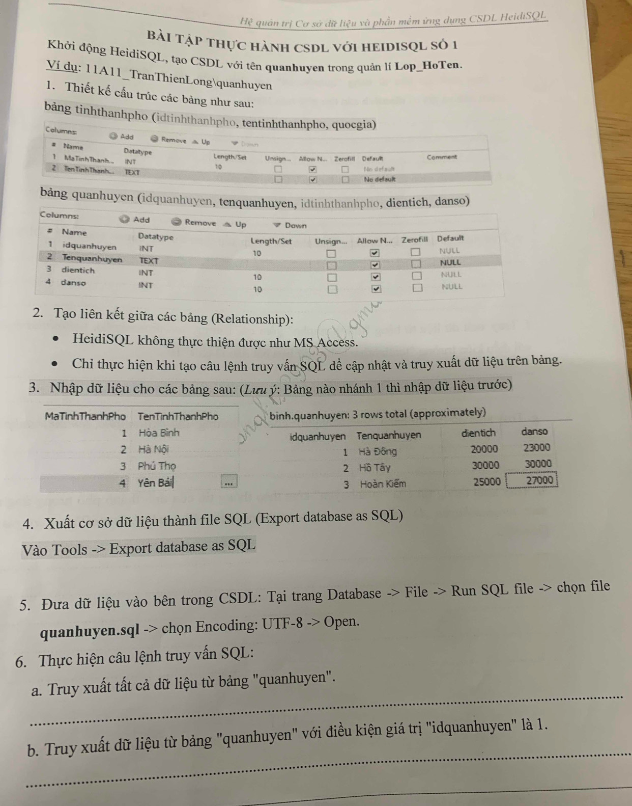 Hệ quân trị Cơ sở dữ liệu và phần mềm ứng dụng CSDL HeidiSQL
Bài TậP thực hànH CSDL vớI HEIDISQL số 1
Khởi động HeidiSQL, tạo CSDL với tên quanhuyen trong quản lí Lop_HoTen.
Ví dụ: 11A11_TranThienLongquanhuyen
1. Thiết kế cấu trúc các bảng như sau:
bảng tinhthanhpho (idtinhth
bảng quanhuyen (idquanhuyen, tenquanhuyen, idtinhthanhpho, dientich, danso)
2. Tạo liên kết giữa các bảng (Relationship):
HeidiSQL không thực thiện được như MS Access.
Chỉ thực hiện khi tạo câu lệnh truy vấn SQL để cập nhật và truy xuất dữ liệu trên bảng.
3. Nhập dữ liệu cho các bảng sau: (Lưu ý: Bảng nào nhánh 1 thì nhập dữ liệu trước)
MạTinhThạnhPho TenTinhThanhPho binh.quanhuyen: 3 rows total (approximately)
1 Hòa Bình dientich danso
idquanhuyen Tenquanhuyen
2 Hà Nội 20000 23000
1 Hà Đông
3 Phủ Thọ 2 Hồ Tây 30000 30000
4 Yên Bái| .. 25000 27000
3 Hoàn Kiếm
4. Xuất cơ sở dữ liệu thành file SQL (Export database as SQL)
Vào Tools -> Export database as SQL
5. Đưa dữ liệu vào bên trong CSDL: Tại trang Database -> File -> Run SQL file -> chọn file
quanhuyen.sql -> chọn Encoding: UTF-8 -> Open.
6. Thực hiện câu lệnh truy vấn SQL:
_
a. Truy xuất tất cả dữ liệu từ bảng "quanhuyen".
_
b. Truy xuất dữ liệu từ bảng "quanhuyen" với điều kiện giá trị "idquanhuyen" là 1.
_