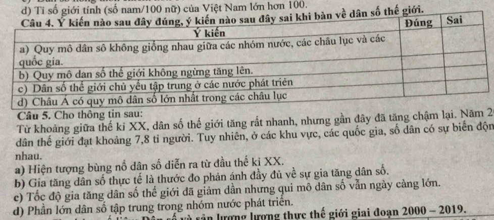 d) Tỉ số giới tính (số nam/ 100 nữ) của Việt Nam lớn hơn 100.
dân số thế giới.
Câu 5. Cho thông tin sau:
Từ khoảng giữa thế ki XX, dân số thế giới tăng rất nhanh, nhưng gần đây đã tăng chậm lại. Nă2
dân thế giới đạt khoảng 7, 8 tỉ người. Tuy nhiên, ở các khu vực, các quốc gia, số dân có sự biến độn
nhau.
a) Hiện tượng bùng nổ dân số diễn ra từ đầu thế kỉ XX.
b) Gia tăng dân số thực tế là thước đo phản ánh đầy đủ về sự gia tăng dân số.
c) Tốc độ gia tăng dân số thế giới đã giảm dần nhưng qui mô dân số vẫn ngày càng lớn.
d) Phần lớn dân số tập trung trong nhóm nước phát triển.
l ân lượng lượng thực thế giới giai đoạn 2000-2019