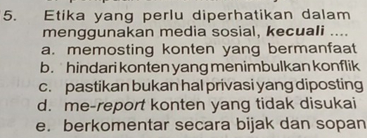 Etika yang perlu diperhatikan dalam
menggunakan media sosial, kecuali ....
a. memosting konten yang bermanfaat
b. hindari konten yang menimbulkan konflik
c. pastikan bukan hal privasi yang diposting
d. me-report konten yang tidak disukai
e. berkomentar secara bijak dan sopan