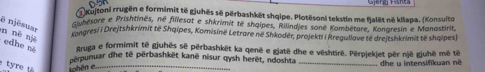 Gjergi Fishta 
4 Kujtoni rrugën e formimit të gjuhës së përbashkët shqipe. Plotësoni tekstin me fjalët në kllapa. (Konsulto 
ë njësuar 
Gjuhësore e Prishtinës, në fillesat e shkrimit të shqipes, Rilindjes sonë Kombëtare. Konaresin e Manastirit, 
n në një 
Kongresi i Drejtshkrimit të Shqipes, Komisinë Letrare në Shkodër, projekti i Rregullave të drejtshkrimit të shqipes) 
edhe nẽ Rruga e formimit të gjuhës sẽ përbashkët ka qenë e gjatë dhe e vështirë. Përpjekjet për një gjuhë më tëế 
përpunuar dhe të përbashkët kanë nisur qysh herët, ndoshta 
tyre tã ohēn e._ _dhe u intensifikuan në