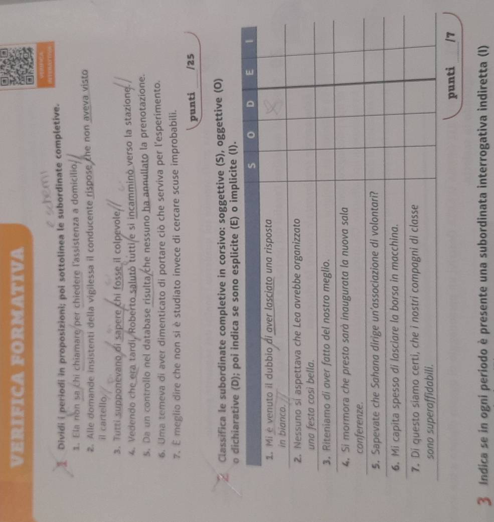 VERIFICA FORMATIVA 
VERFICA 
Dividi i periodi in proposizioni; poi sottolinea le subordinate completive. 
1. Ela non sa chi chiamare per chiedere l'assistenza a domicilio, 
2. Alle domande insistenti della vigilessa il conducente rispose che non aveva visto 
il cartello, 
3. Tutti supponevano of sapere chi fosse il colpevole 
4. Vedendo che era tardi, Roberto salutò tutti e si incammino verso la staziong. 
5. Da un controllo nel database risulta che nessuno ha annullato la prenotazione. 
6. Uma temeva di aver dimenticato di portare ciò che serviva per l'esperimento. 
7. É meglio dire che non si è studiato invece di cercare scuse improbabili. 
punti /25 
Classifica le subordinate completive in corsivo: soggettive (S), oggettive (O) 
licite (I). 
punti 
3 Indica se in ogni periodo è presente una subordinata interrogativa indiretta (I)