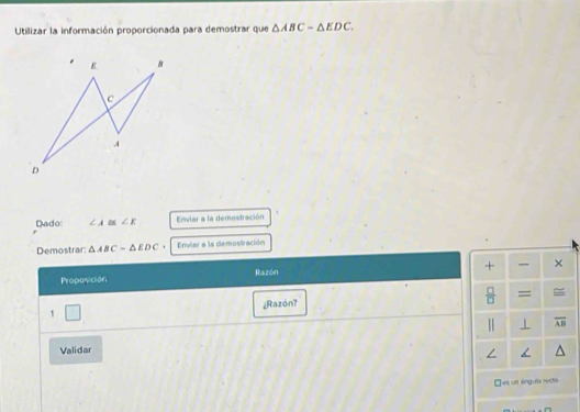 Utilizar la información proporcionada para demostrar que △ ABC-△ EDC. 
Dado: ∠ A ∠ E Enviar a la demostración
Demostrar: △ ABC=△ EDC * Enviar a la demostración
+ ,,, ×
Proposición Razón
 □ /□   =
¿Razón?
1 □ 
1 overline AB
Validar
□es un lnguño recto