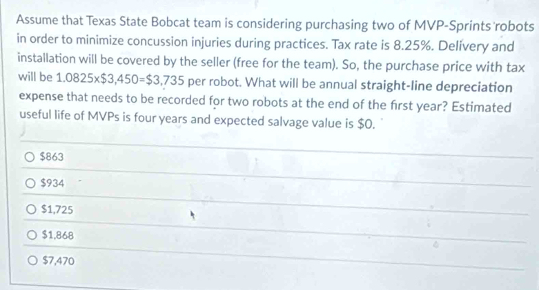 Assume that Texas State Bobcat team is considering purchasing two of MVP-Sprints robots
in order to minimize concussion injuries during practices. Tax rate is 8.25%. Delivery and
installation will be covered by the seller (free for the team). So, the purchase price with tax
will be 1.0825* $3,450=$3,735 per robot. What will be annual straight-line depreciation
expense that needs to be recorded for two robots at the end of the frst year? Estimated
useful life of MVPs is four years and expected salvage value is $0.
$863
$934
$1,725
$1,868
$7,470