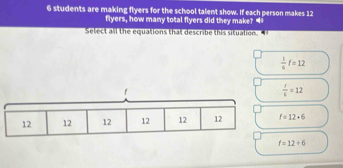 students are making flyers for the school talent show. If each person makes 12
flyers, how many total flyers did they make? 
Select all the equations that describe this situation.
 1/6 f=12
f
 t/6 =12
f=12· 6
f=12/ 6