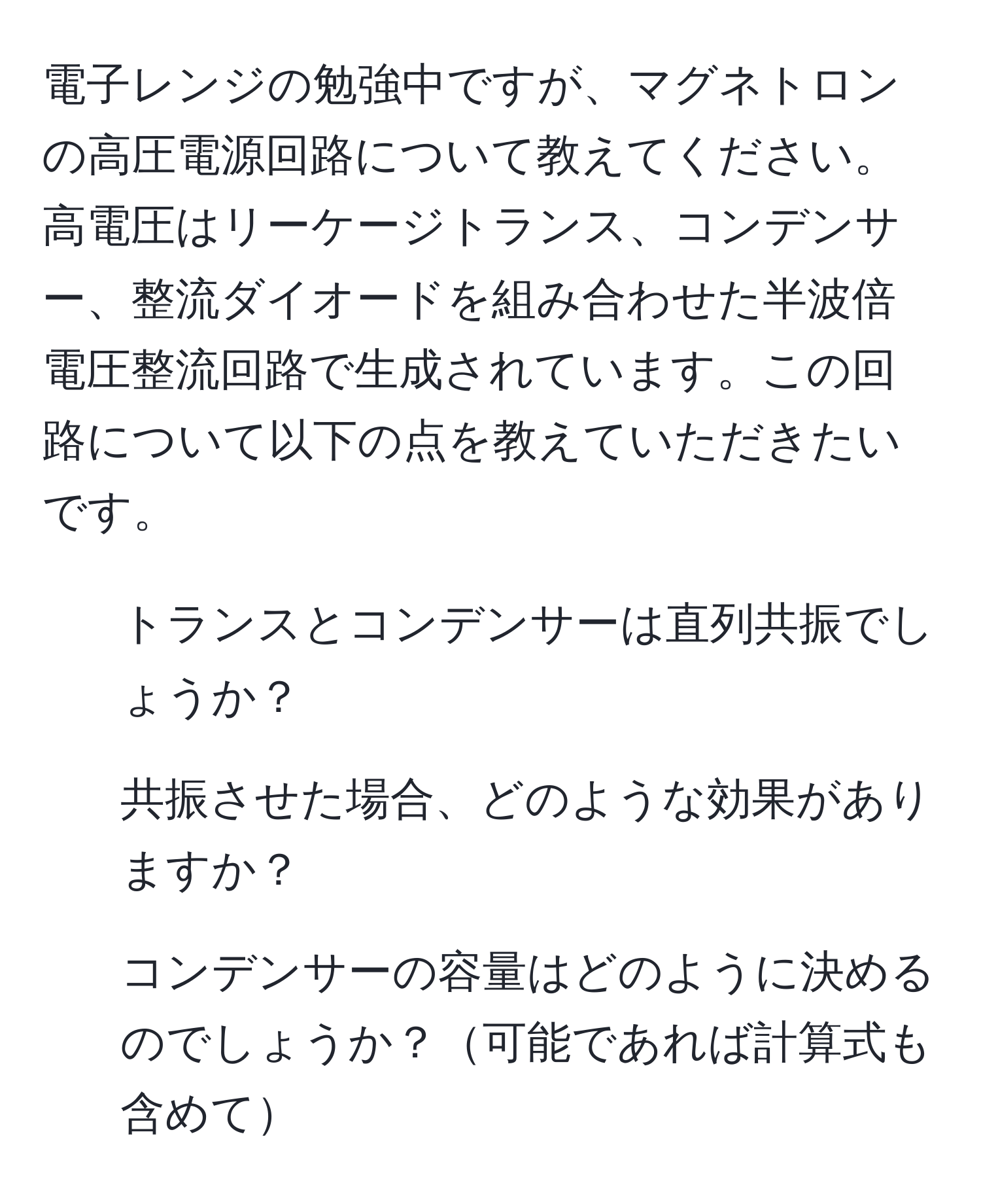 電子レンジの勉強中ですが、マグネトロンの高圧電源回路について教えてください。高電圧はリーケージトランス、コンデンサー、整流ダイオードを組み合わせた半波倍電圧整流回路で生成されています。この回路について以下の点を教えていただきたいです。  
1) トランスとコンデンサーは直列共振でしょうか？  
2) 共振させた場合、どのような効果がありますか？  
3) コンデンサーの容量はどのように決めるのでしょうか？可能であれば計算式も含めて