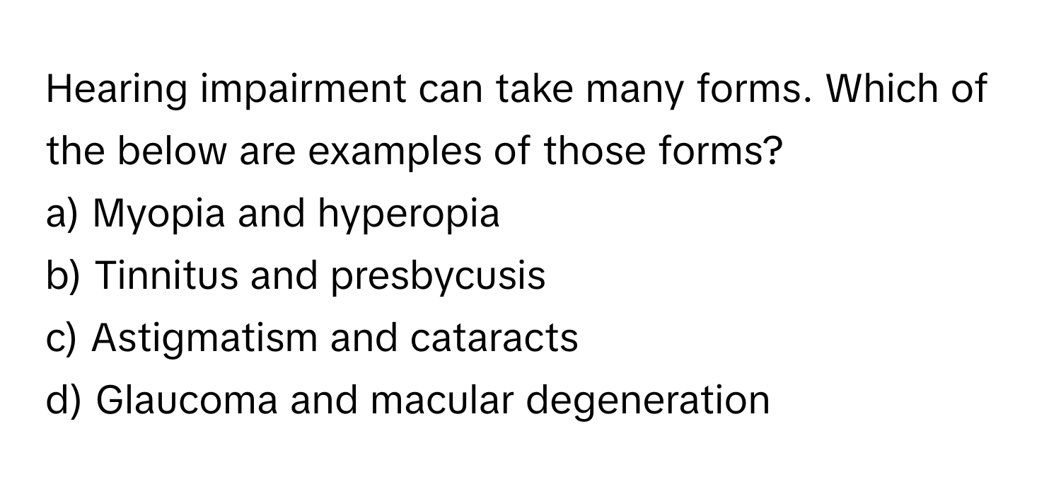 Hearing impairment can take many forms. Which of the below are examples of those forms?

a) Myopia and hyperopia 
b) Tinnitus and presbycusis 
c) Astigmatism and cataracts 
d) Glaucoma and macular degeneration