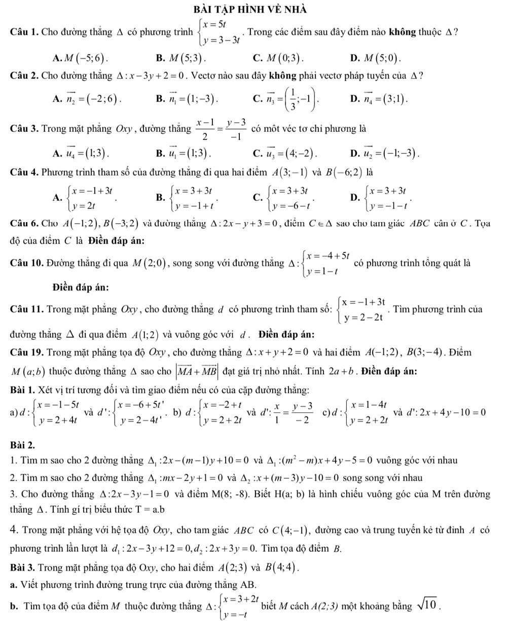 bài tập hình vẻ nhà
Câu 1. Cho đường thắng Δ có phương trình beginarrayl x=5t y=3-3tendarray.. Trong các điểm sau đây điểm nào không thuộc Δ ?
A. M(-5;6). B. M(5;3). C. M(0;3). D. M(5;0).
Câu 2. Cho đường thắng Delta :x-3y+2=0. Vectơ nào sau đây không phải vectơ pháp tuyến của Δ ?
A. vector n_2=(-2;6). B. vector n_1=(1;-3). C. overline n_3=( 1/3 ;-1). D. vector n_4=(3;1).
Câu 3. Trong mặt phẳng Oxy , đường thắng  (x-1)/2 = (y-3)/-1  có một véc tơ chỉ phương là
A. vector u_4=(1;3). B. vector u_1=(1;3). C. vector u_3=(4;-2). D. vector u_2=(-1;-3).
Câu 4. Phương trình tham số của đường thăng đi qua hai điểm A(3;-1) và B(-6;2) là
A. beginarrayl x=-1+3t y=2tendarray. . B. beginarrayl x=3+3t y=-1+tendarray. . C. beginarrayl x=3+3t y=-6-tendarray. . D. beginarrayl x=3+3t y=-1-tendarray. .
Câu 6. Cho A(-1;2),B(-3;2) và đường thắng △ :2x-y+3=0 , điểm C∈ △ sao cho tam giác ABC cân ở C . Tọa
độ của điểm C là Điền đáp án:
Câu 10. Đường thắng đi qua M(2;0) , song song với đường thắng Delta :beginarrayl x=-4+5t y=1-tendarray. có phương trình tổng quát là
Điền đáp án:
Câu 11. Trong mặt phẳng Oxy, cho đường thắng đ có phương trình tham số: beginarrayl x=-1+3t y=2-2tendarray.. Tìm phương trình của
đường thắng △ di qua điểm A(1;2) và vuông góc với d . Điền đáp án:
Câu 19. Trong mặt phẳng tọa độ Oxy, cho đường thắng △ :x+y+2=0 và hai điểm A(-1;2),B(3;-4). Điểm
M (a;b) thuộc đường thắng Δ sao cho |vector MA+vector MB| đạt giá trị nhỏ nhất. Tính 2a+b. Điền đáp án:
Bài 1. Xét vị trí tương đối và tìm giao điểm nếu có của cặp đường thắng:
a) d:beginarrayl x=-1-5t y=2+4tendarray. và d':beginarrayl x=-6+5t' y=2-4t'endarray.. b) d:beginarrayl x=-2+t y=2+2tendarray. và d': x/1 = (y-3)/-2  c) d:beginarrayl x=1-4t y=2+2tendarray. và d':2x+4y-10=0
Bài 2.
1. Tìm m sao cho 2 đường thắng △ _1:2x-(m-1)y+10=0 và △ _1:(m^2-m)x+4y-5=0 vuông góc với nhau
2. Tìm m sao cho 2 đường thắng Δ, :mx-2y+1=0 và △ _2:x+(m-3)y-10=0 song song với nhau
3. Cho đường thắng △ :2x-3y-1=0 và điểm M(8;-8). Biết H(a;b) là hình chiếu vuông góc của M trên đường
thắng Δ. Tính gí trị biểu thức T=a.b
4. Trong mặt phẳng với hệ tọa độ Oxy, cho tam giác ABC có C(4;-1) , đường cao và trung tuyến kẻ từ đỉnh A có
phương trình lần lượt là d_1:2x-3y+12=0,d_2:2x+3y=0. Tìm tọa độ điểm B.
Bài 3. Trong mặt phẳng tọa độ Oxy, cho hai điểm A(2;3) và B(4;4).
a. Viết phương trình đường trung trực của đường thắng AB.
b. Tìm tọa độ của điểm M thuộc đường thắng Delta :beginarrayl x=3+2t y=-tendarray. biết M cách A(2;3) một khoảng bằng sqrt(10).