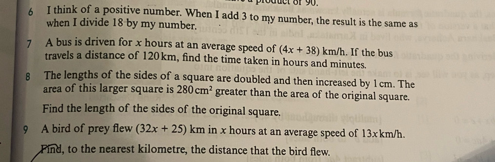 think of a positive number. When I add 3 to my number, the result is the same as 
when I divide 18 by my number. 
7 A bus is driven for x hours at an average speed of (4x+38)km/h. If the bus 
travels a distance of 120 km, find the time taken in hours and minutes. 
8 The lengths of the sides of a square are doubled and then increased by 1 cm. The 
area of this larger square is 280cm^2 greater than the area of the original square. 
Find the length of the sides of the original square. 
9 A bird of prey flew (32x+25)km in x hours at an average speed of 13xkm/h. 
Find, to the nearest kilometre, the distance that the bird flew.