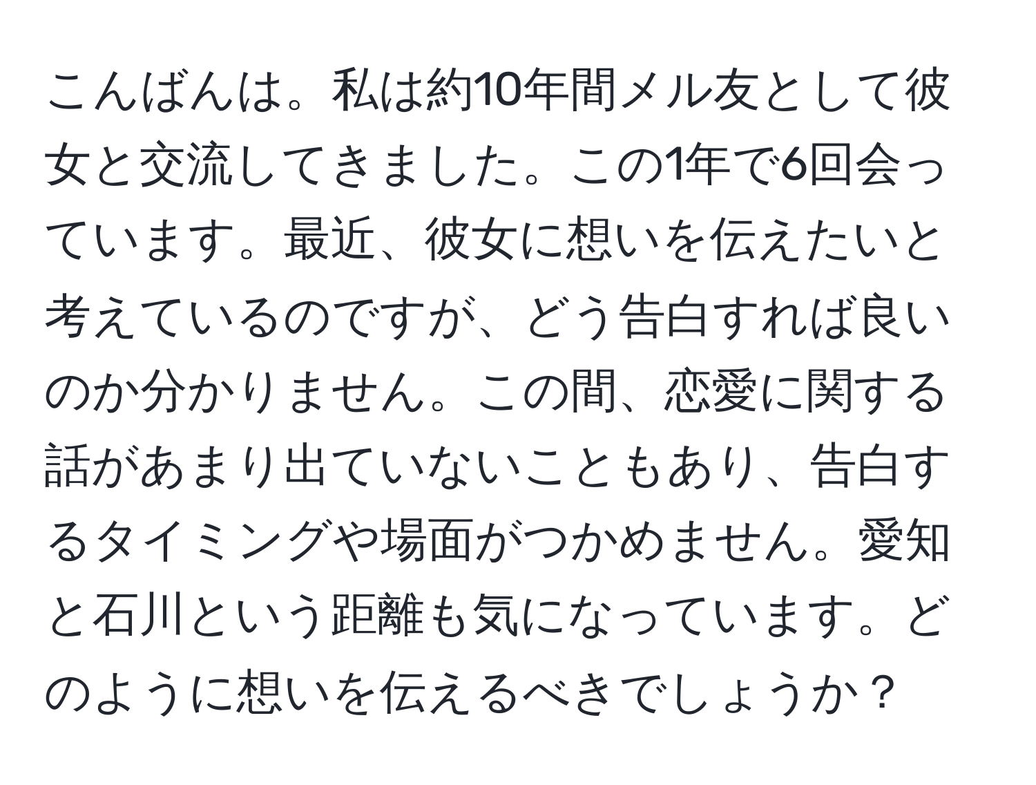 こんばんは。私は約10年間メル友として彼女と交流してきました。この1年で6回会っています。最近、彼女に想いを伝えたいと考えているのですが、どう告白すれば良いのか分かりません。この間、恋愛に関する話があまり出ていないこともあり、告白するタイミングや場面がつかめません。愛知と石川という距離も気になっています。どのように想いを伝えるべきでしょうか？