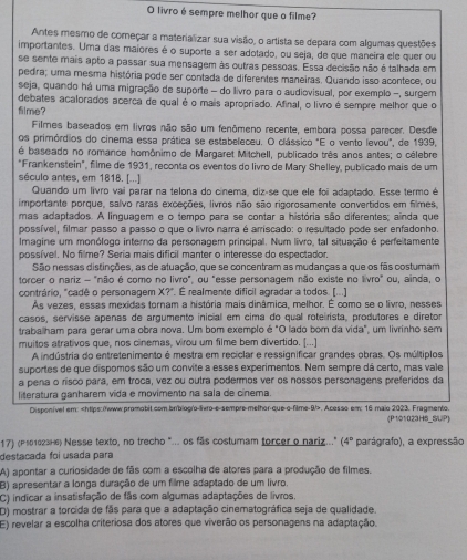 livro é sempre melhor que o filme?
Antes mesmo de começar a materializar sua visão, o artista se depara com algumas questões
importantes. Uma das maiores é o suporte a ser adotado, ou seja, de que maneira ele quer ou
se sente mais apto a passar sua mensagem às outras pessoas. Essa decisão não é talhada em
pedra; uma mesma história pode ser contada de diferentes maneiras. Quando isso acontece, ou
seja, quando há uma migração de suporte - do livro para o audiovisual, por exemplo -, surgem
debates acalorados acerca de qual é o mais apropriado. Afinal, o livro é sempre melhor que o
filme?
Filmes baseados em livros não são um fenômeno recente, embora possa parecer. Desde
os primórdios do cinema essa prática se estabeleceu. O clássico "E o vento levou", de 1939,
é baseado no romance homônimo de Margaret Mitchell, publicado três anos antes; o célebre
"Frankenstein", filme de 1931, reconta os eventos do livro de Mary Shelley, publicado mais de um
século antes, em 1818. [...]
Quando um livro vai parar na telona do cinema, dizáse que ele foi adaptado. Esse termo é
importante porque, salvo raras exceções, livros não são rigorosamente convertidos em filmes,
mas adaptados. A linguagem e o tempo para se contar a história são diferentes; ainda que
possível, filmar passo a passo o que o livro narra é arriscado: o resultado pode ser enfadonho.
Imagine um monólogo interno da personagem principal. Num livro, tal situação é perfeitamente
possível. No filme? Seria mais dificil manter o interesse do espectador.
São nessas distinções, as de atuação, que se concentram as mudanças a que os fãs costuram
torcer o nariz - "não é como no livro", ou "esse personagem não existe no livro" ou, ainda, o
contrário, "cadê o personagem X?". É realmente dificil agradar a todos. (...)
Às vezes, essas mexidas tornam a história mais dinâmica, melhor. É como se o livro, nesses
casos, servisse apenas de argumento inicial em cima do qual roteirista, produtores e diretor
traballham para gerar uma obra nova. Um bom exemplo é "O lado bom da vida", um livrinho sem
muitos atrativos que, nos cinemas, virou um filme bem divertido. [...]
A indústria do entretenimento é mestra em reciclar e ressignificar grandes obras. Os múltiplos
suportes de que dispomos são um convite a esses experimentos. Nem sempre dá certo, mas vale
a pena o risco para, em troca, vez ou outra podermos ver os nossos personagens preferidos da
literatura ganharem vida e movimento na sala de cínema.
Disponível em: 90° Acesso em: 16 maio 2023. Fragmento. (P101023HS_SUP)
17) (P101023H6) Nesse texto, no trecho "... os fãs costumam forcer o nariz.." (4° parágrafo), a expressão
destacada foi usada para
A) apontar a curiosidade de fãs com a escolha de atores para a produção de filmes.
B) apresentar a longa duração de um filme adaptado de um livro.
C) indicar a insatisfação de fãs com algumas adaptações de livros.
D) mostrar a torcida de fãs para que a adaptação cinematográfica seja de qualidade.
E) revelar a escolha criteriosa dos atores que viverão os personagens na adaptação.