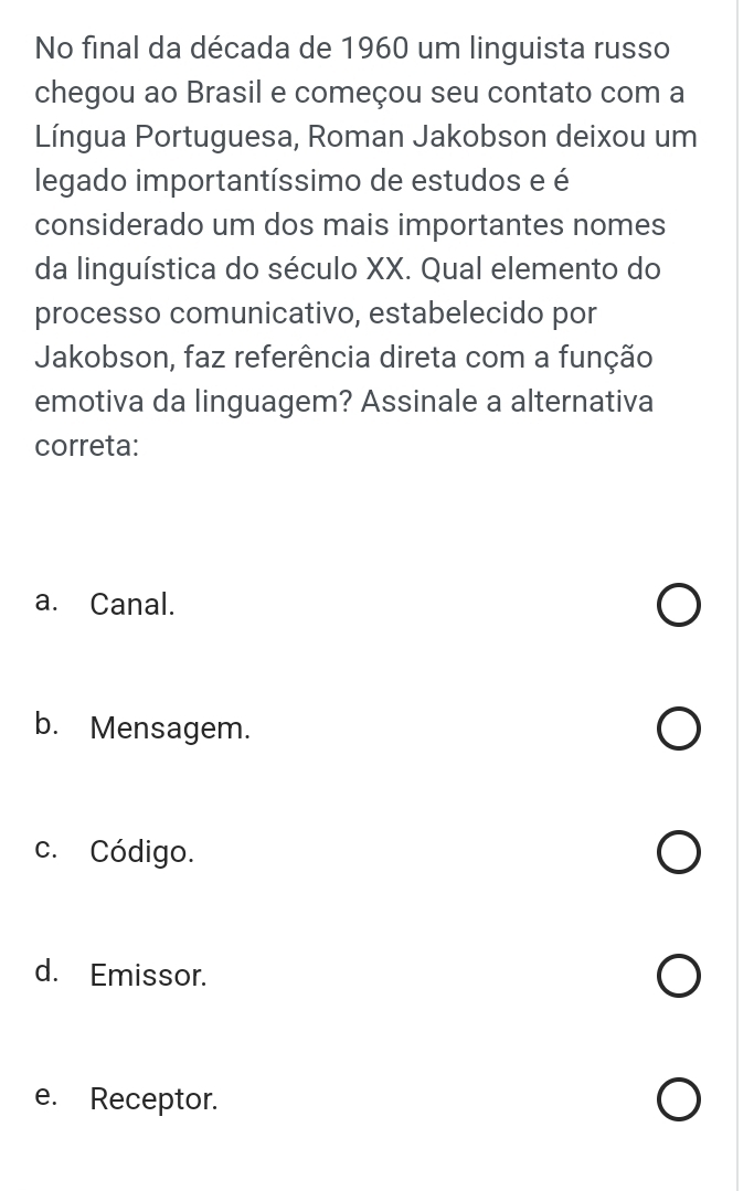 No final da década de 1960 um linguista russo
chegou ao Brasil e começou seu contato com a
Língua Portuguesa, Roman Jakobson deixou um
legado importantíssimo de estudos e é
considerado um dos mais importantes nomes
da linguística do século XX. Qual elemento do
processo comunicativo, estabelecido por
Jakobson, faz referência direta com a função
emotiva da linguagem? Assinale a alternativa
correta:
a. Canal.
b. Mensagem.
c. Código.
d. Emissor.
e. Receptor.