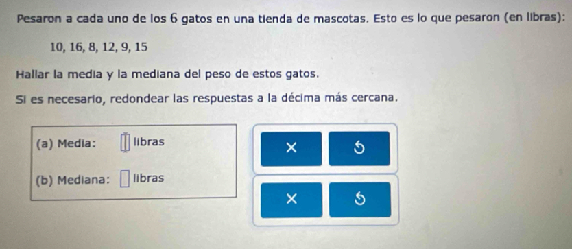 Pesaron a cada uno de los 6 gatos en una tienda de mascotas. Esto es lo que pesaron (en libras):
10, 16, 8, 12, 9, 15
Hallar la media y la mediana del peso de estos gatos. 
Si es necesario, redondear las respuestas a la décima más cercana. 
(a) Media: libras 
× 5
(b) Mediana: libras 
×