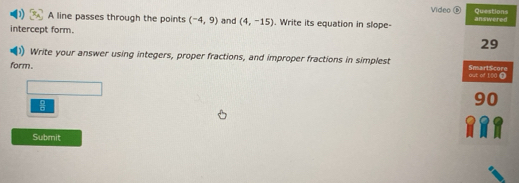 Video ⑥ 
A line passes through the points (-4,9) and (4,-15). Write its equation in slope- 
intercept form. 
Write your answer using integers, proper fractions, and improper fractions in simplest 
form. 
Submit