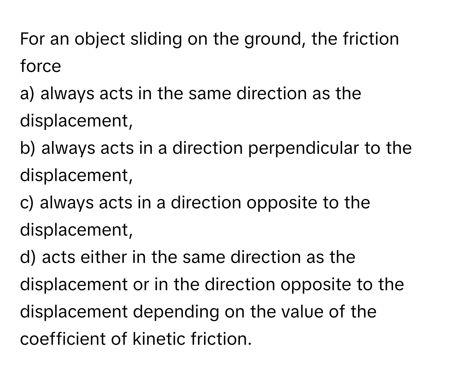 For an object sliding on the ground, the friction force
a) always acts in the same direction as the displacement,
b) always acts in a direction perpendicular to the displacement,
c) always acts in a direction opposite to the displacement,
d) acts either in the same direction as the displacement or in the direction opposite to the displacement depending on the value of the coefficient of kinetic friction.