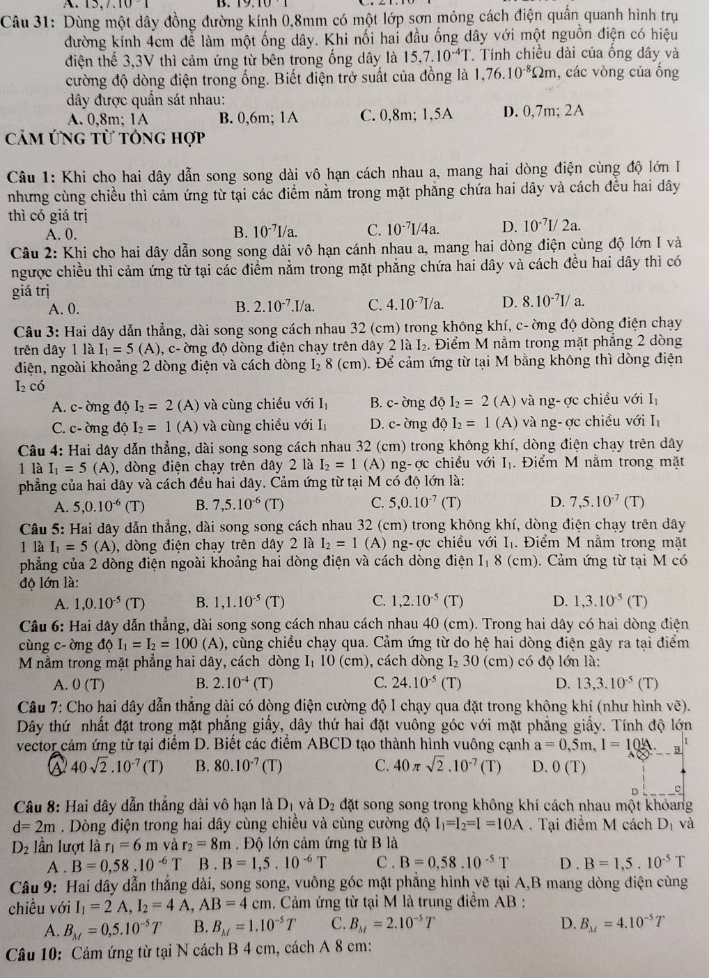 A 13,7,10· 1 B.
Câu 31: Dùng một dây đồng đường kính 0,8mm có một lớp sơn mỏng cách điện quấn quanh hình trụ
đường kính 4cm để làm một ống dây. Khi nối hai đầu ống dây với một nguồn điện có hiệu
điện thế 3,3V thì cảm ứng từ bên trong ống dây là 15,7.10^(-4)T T. Tính chiều dài của ống dây và
cường độ dòng điện trong ống. Biết điện trở suất của đồng là 1,76.10^(-8)Omega m , các vòng của ống
ây được quần sát nhau:
A. 0,8m; 1A B. 0,6m; 1A C. 0,8m; 1,5A D. 0,7m; 2A
Cảm ứng từ tông hợp
Câu 1: Khi cho hai dây dẫn song song dài vô hạn cách nhau a, mang hai dòng điện cùng độ lớn I
nhưng cùng chiều thì cảm ứng từ tại các điểm nằm trong mặt phẳng chứa hai dây và cách đều hai dây
thì có giá trị
A. 0.
B. 10^(-7)I/a. C. 10^(-7)I/4a. D. 10^(-7)I/2a.
Câu 2: Khi cho hai dây dẫn song song dài vô hạn cánh nhau a, mang hai dòng điện cùng độ lớn I và
ngược chiều thì cảm ứng từ tại các điểm nằm trong mặt phẳng chứa hai dây và cách đều hai dây thì có
giá trị
A. 0. B. 2.10^(-7).I/a. C. 4.10^(-7)I/a. D. 8.10^(-7)I/a.
Câu 3: Hai dây dẫn thẳng, dài song song cách nhau 32 (cm) trong không khí, c- ờng độ dòng điện chạy
trên dây 1laI_1=5(A) 0, c- ờng độ dòng điện chạy trên dây 2 là L₂. Điểm M nằm trong mặt phẳng 2 dòng
điện, ngoài khoảng 2 dòng điện và cách dòng I₂ 8 (cm). Để cảm ứng từ tại M bằng không thì dòng điện
I_2^(.O
A. c- ờng độ I_2)=2 (A) và cùng chiều với 1 1, B. c- ờng độ I_2=2 (A) và ng- ợc chiều với I_1
C. c- ờng độ I_2=1 (A) và cùng chiều v6i I_1 D. c- ờng độ I_2=1 (A) và ng- ợc chiều với I_1
Câu 4: Hai dây dẫn thẳng, dài song song cách nhau 32 (cm) trong không khí, dòng điện chạy trên dây
1 là I_1=5(A) , dòng điện chạy trên dây 2 là I_2=1 (A) ng-ợc chiều với I₁. Điểm M nằm trong mặt
phẳng của hai dây và cách đều hai dây. Cảm ứng từ tại M có độ lớn là:
A. 5,0.10^(-6) (1 B. 7,5.10^(-6) (T) C. 5,0.10^(-7) (T D. 7,5.10^(-7)(T)
Câu 5: Hai dây dẫn thẳng, dài song song cách nhau 32 (cm) trong không khí, dòng điện chạy trên dây
1 là I_1=5(A) , dòng điện chạy trên dây 2 là I_2=1 (A) ng-ợc chiều với I₁. Điểm M nằm trong mặt
phẳng của 2 dòng điện ngoài khoảng hai dòng điện và cách dòng điện I₁ 8 (cm). Cảm ứng từ tại M có
độ lớn là:
A. 1,0.10^(-5)(T) B. 1,1.10^(-5) (T) C. 1,2.10^(-5) (T) D. 1,3.10^(-5)(T)
Câu 6: Hai dây dẫn thẳng, dài song song cách nhau cách nhau 40 (cm). Trong hai dây có hai dòng điện
cùng c- ờng độ I_1=I_2=100 (A), cùng chiều chạy qua. Cảm ứng từ do hệ hai dòng điện gây ra tại điểm
M nằm trong mặt phẳng hai dây, cách dòng I₁ 10 (cm), cách dòng I_230 (cm) có độ lớn là:
A. 0(T) B. 2.10^(-4)(T) C. 24.10^(-5) (T) D. 13,3.10^(-5)(T)
Câu 7: Cho hai dây dẫn thẳng dài có dòng điện cường độ I chạy qua đặt trong không khí (như hình vẽ).
Dây thứ nhất đặt trong mặt phẳng giấy, dây thứ hai đặt vuông góc với mặt phẳng giấy. Tính độ lớn
vector cảm ứng từ tại điểm D. Biết các điểm ABCD tạo thành hình vuông cạnh a=0,5m,I=10 A.
40sqrt(2).10^(-7)(T) B. 80.10^(-7) (T) C. 40 π sqrt(2).10^(-7) (T) D. 0(T)
D C
Câu 8: Hai dây dẫn thắng dài vô hạn là D_1 và D_2 đặt song song trong không khí cách nhau một khỏang
d=2m. Dòng điện trong hai dây cùng chiều và cùng cường độ I_1=I_2=I=10A. Tại điểm M cách D_1 và
D_2 lần lượt là r_1=6m và r_2=8m Độ lớn cảm ứng từ B là
A . B=0,58.10^(-6)T B . B=1,5.10^(-6)T C . B=0,58.10^(-5)T D . B=1,5.10^(-5)T
Câu 9: Hai dây dẫn thẳng dài, song song, vuông góc mặt phẳng hình vẽ tại A,B mang dòng điện cùng
chiều với I_1=2A,I_2=4A,AB=4cm. Cảm ứng từ tại M là trung điểm AB :
A. B_M=0,5.10^(-5)T B. B_M=1.10^(-5)T C. B_M=2.10^(-5)T D. B_M=4.10^(-5)T
Câu 10: Cảm ứng từ tại N cách B 4 cm, cách A 8 cm: