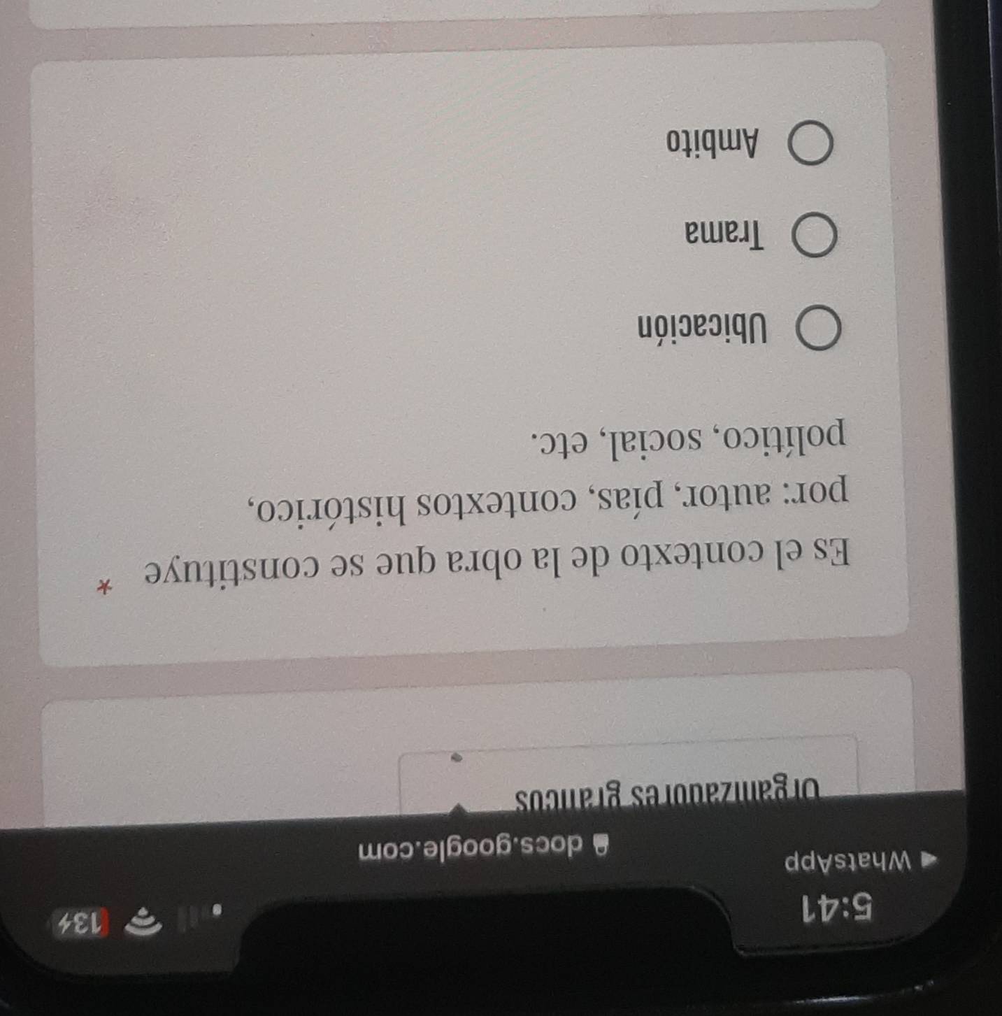 5:41 
134
WhatsApp
docs.google.com
Organizadores grancos
Es el contexto de la obra que se constituye *
por: autor, pías, contextos histórico,
político, social, etc.
Ubicación
Trama
Ambito