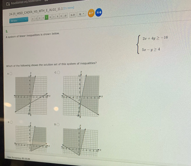 houstonisd org bookmank. 
24-25_HISD_CADFA_HS_MTH_E_ALG1_11.1 [21 mms] 
. 2 1 4 5 6 7 8 9 10 11. 20 N→ 
5. 
A system of linear inequalities is shown below.
beginarrayl 2x+4y≥ -16 5x-y≥ 4endarray.
Which of the following shows the solution set of this syster of inequalities? 
A. 

B. D. y
10
8
6
4
2
-10 -8 w 4 -2 0 2 4 6 8 x
-2
10
Time Remaning: 01:1329