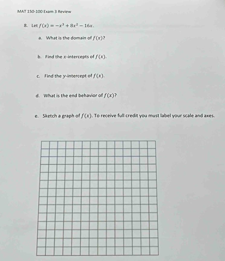 MAT 150-100 Exam 3 Review 
8. Let f(x)=-x^3+8x^2-16x. 
a. What is the domain of f(x) ? 
b. Find the x-intercepts of f(x). 
c. Find the y-intercept of f(x). 
d. What is the end behavior of f(x) ? 
e. Sketch a graph of f(x). To receive full credit you must label your scale and axes.