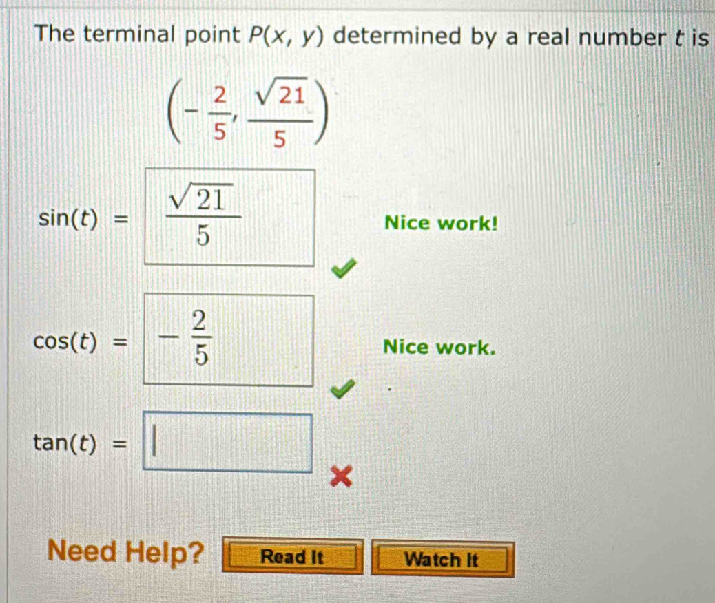 The terminal point P(x,y) determined by a real number t is
(- 2/5 , sqrt(21)/5 )
sin (t)= sqrt(21)/5  Nice work!
cos (t)=- 2/5  Nice work.
tan (t)=□
Need Help? Read It Watch It