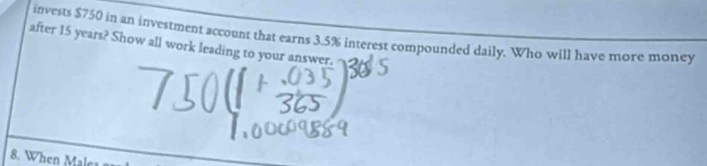 invests $750 in an investment account that earns 3.5% interest compounded daily. Who will have more money 
after 15 years? Show all work leading to your answer. 
8. When Malca