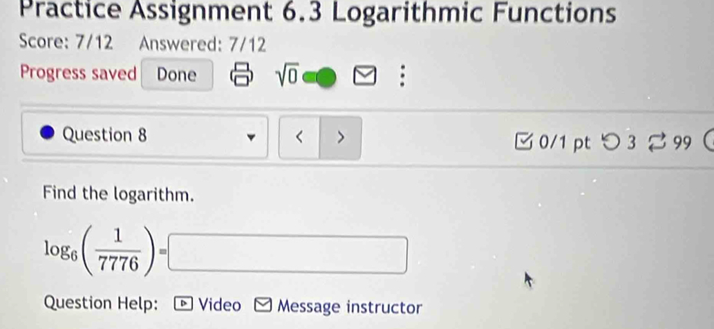 Practice Assignment 6.3 Logarithmic Functions 
Score: 7/12 Answered: 7/12 
Progress saved Done sqrt(0) : 
Question 8 < > 
□0/1 pt つ 3 %99 
Find the logarithm.
log _6( 1/7776 )=□
Question Help: ▷ Video Message instructor