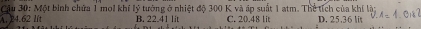 Cầu 30: Một binh chứa 1 moi khí lý tướng ở nhiệt độ 300 K và áp suất 1 atm. Thể tích của khí là;
A. 24.62 lí B. 22.41 lit C. 20.48 lit D. 25,36 lit