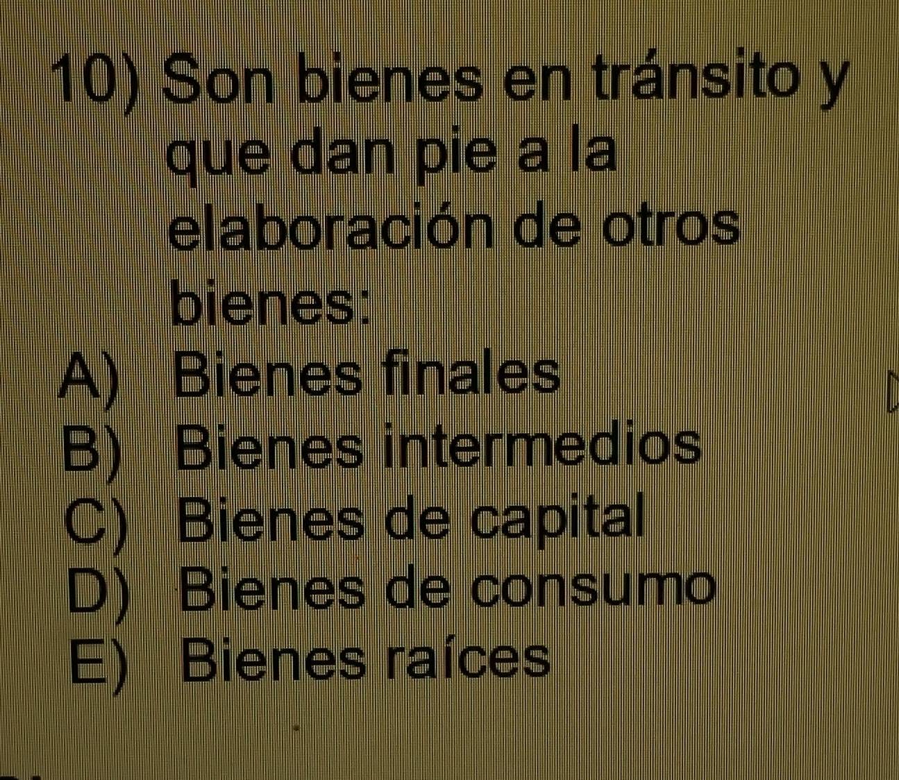 Son bienes en tránsito y
que dan pie a la
elaboración de otros
bienes:
A) Bienes finales
B) Bienes intermedios
C) Bienes de capital
D) Bienes de consumo
E) Bienes raíces