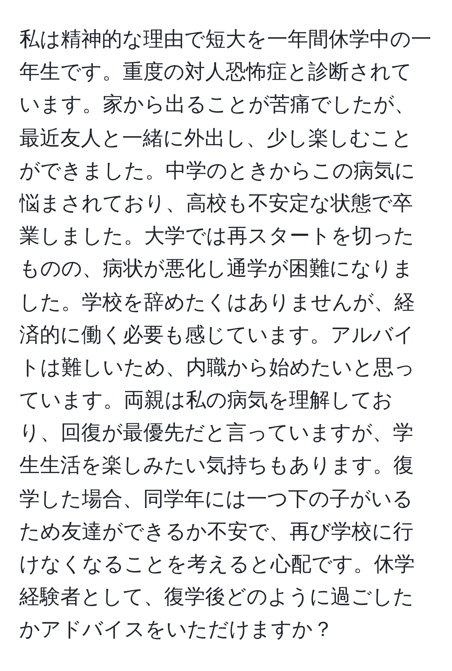 私は精神的な理由で短大を一年間休学中の一年生です。重度の対人恐怖症と診断されています。家から出ることが苦痛でしたが、最近友人と一緒に外出し、少し楽しむことができました。中学のときからこの病気に悩まされており、高校も不安定な状態で卒業しました。大学では再スタートを切ったものの、病状が悪化し通学が困難になりました。学校を辞めたくはありませんが、経済的に働く必要も感じています。アルバイトは難しいため、内職から始めたいと思っています。両親は私の病気を理解しており、回復が最優先だと言っていますが、学生生活を楽しみたい気持ちもあります。復学した場合、同学年には一つ下の子がいるため友達ができるか不安で、再び学校に行けなくなることを考えると心配です。休学経験者として、復学後どのように過ごしたかアドバイスをいただけますか？