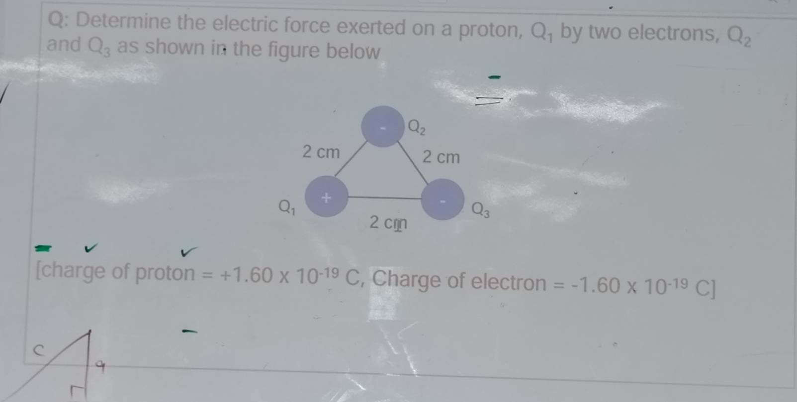 Determine the electric force exerted on a proton, Q_1 by two electrons, Q_2
and Q_3 as shown in the figure below
Q_2
2 cm
2 cm
Q_1 +
Q_3
2 còn 
[charge of proton =+1.60* 10^(-19)C , Charge of electron =-1.60* 10^(-19)C]