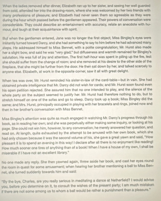 When the ladies removed after dinner, Elizabeth ran up to her sister, and seeing her well guarced
from cold, atterided her into the drawing-room, where she was welcomed by her two friends with
many professions of pleasure; and Elizabeth had never seen them so agreeable as they were
during the hour which passed before the gentlemen appeared. Their powers of conversation were
considerable. They could describe an entertainment with accuracy, relate an anecdote with hu-
mour, and laugh at their acquaintance with spirit.
But when the gentlemen entered, Jane was no longer the first object; Miss Bingley's eyes were
instantly turned toward Darcy, and she had something to say to him before he had advanced many
steps. He addressed himself to Miss Bennet, with a polite congratulation; Mr. Hurst also made
her a slight bow, and said he was “very glad;” but diffuseness and warmth remained for Bingley’s
salutation. He was full of joy and attention. The first half-hour was spent in piling up the fire, lest
she should suffer from the change of room; and she removed at his desire to the other side of the
fireplace, that she might be further from the door. He then sat down by her, and talked scarcely to
anyone else. Elizabeth, at work in the opposite corner, saw it all with great delight.
When tea was over, Mr. Hurst reminded his sister-in-law of the card-table—but in vain. She had
obtained private intelligence that Mr. Darcy did not wish for cards; and Mr. Hurst soon found even
his open petition rejected. She assured him that no one intended to play, and the silence of the
whole party on the subject seemed to justify her. Mr. Hurst had therefore nothing to do, but to
stretch himself on one of the sofas and go to sleep. Darcy took up a book; Miss Bingley did the
same; and Mrs. Hurst, principally occupied in playing with her bracelets and rings, joined now and
then in her brother's conversation with Miss Bennet.
Miss Bingley's attention was quite as much engaged in watching Mr. Darcy's progress through his
book, as in reading her own; and she was perpetually either making some inquiry, or looking at his
page. She could not win him, however, to any conversation; he merely answered her question, and
read on. At length, quite exhausted by the attempt to be amused with her own book, which she
had only chosen because it was the second volume of his, she gave a great yawn and said, "How
pleasant it is to spend an evening in this way! I declare after all there is no enjoyment like reading!
How much sooner one tires of anything than of a book! When I have a house of my own, I shall be
miserable if I have not an excellent library."
No one made any reply. She then yawned again, threw aside her book, and cast her eyes round
the room in quest for some amusement; when hearing her brother mentioning a ball to Miss Ben-
net, she turned suddenly towards him and said:
"By the bye, Charles, are you really serious in meditating a dance at Netherfield? I would advise
you, before you determine on it, to consult the wishes of the present party; I am much mistaken
if there are not some among us to whom a ball would be rather a punishment than a pleasure."