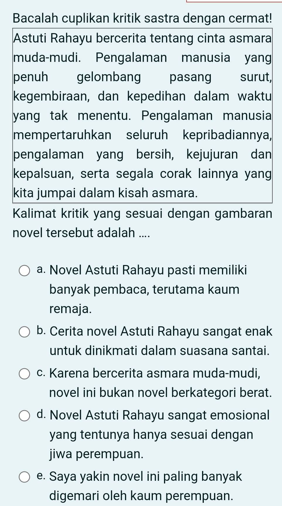 Bacalah cuplikan kritik sastra dengan cermat!
Astuti Rahayu bercerita tentang cinta asmara
muda-mudi. Pengalaman manusia yang
penuh gelombang pasang surut,
kegembiraan, dan kepedihan dalam waktu
yang tak menentu. Pengalaman manusia
mempertaruhkan seluruh kepribadiannya,
pengalaman yang bersih, kejujuran dan
kepalsuan, serta segala corak lainnya yang
kita jumpai dalam kisah asmara.
Kalimat kritik yang sesuai dengan gambaran
novel tersebut adalah ....
a. Novel Astuti Rahayu pasti memiliki
banyak pembaca, terutama kaum
remaja.
b. Cerita novel Astuti Rahayu sangat enak
untuk dinikmati dalam suasana santai.
c. Karena bercerita asmara muda-mudi,
novel ini bukan novel berkategori berat.
d. Novel Astuti Rahayu sangat emosional
yang tentunya hanya sesuai dengan
jiwa perempuan.
e. Saya yakin novel ini paling banyak
digemari oleh kaum perempuan.