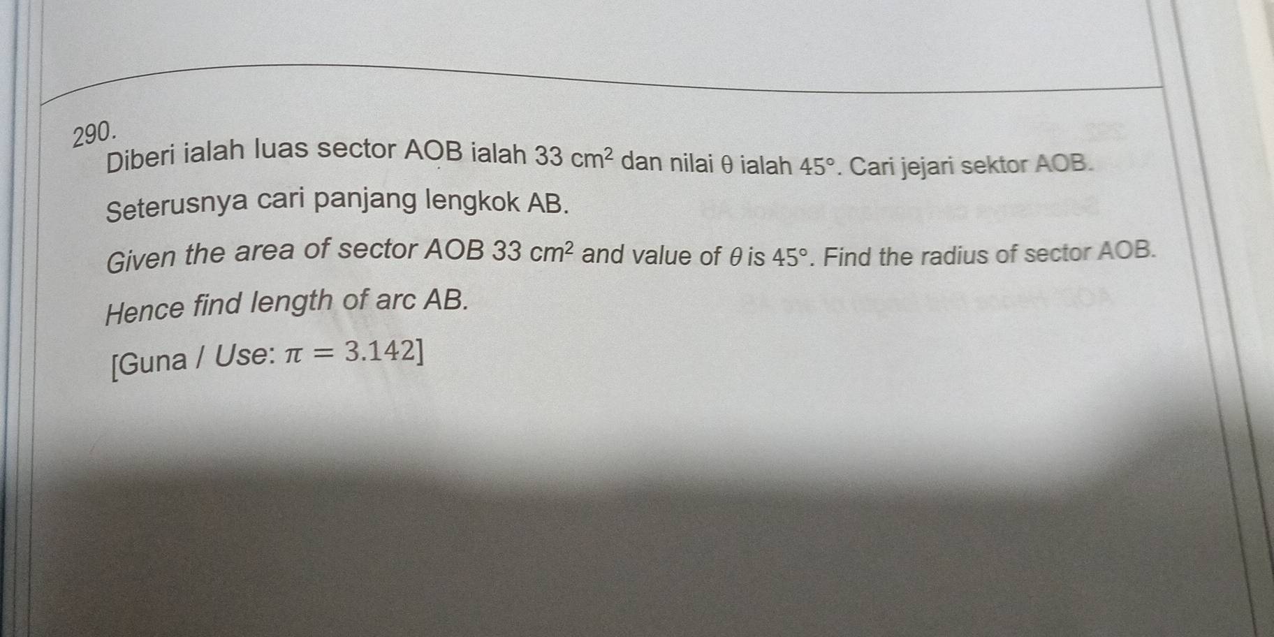 Diberi ialah luas sector AOB ialah 33cm^2 dan nilai θ ialah 45°. Cari jejari sektor AOB. 
Seterusnya cari panjang lengkok AB. 
Given the area of sector AOB 33cm^2 and value of θis 45°. Find the radius of sector AOB. 
Hence find length of arc AB. 
[Guna / Use: π =3.142]