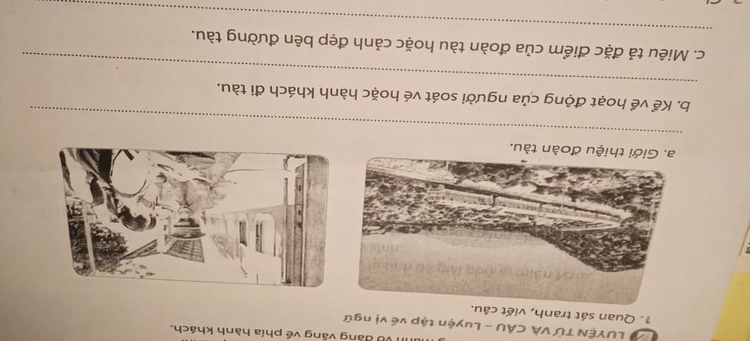 Về đang văng về phía hành khách. 
LUYÊN TỨ VÀ CÂU - Luyện tập về vị ngữ 
1. Quan sát tranh, viết câu. 
a. Giới thiệu đoàn tàu. 
_ 
_ 
b. Kể về hoạt động của người soát vé hoặc hành khách đi tàu. 
_ 
c. Miêu tả đặc điểm của đoàn tàu hoặc cảnh đẹp bên đường tàu.