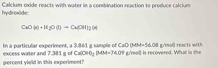 Calcium oxide reacts with water in a combination reaction to produce calcium 
hydroxide:
CaO(s)+H_2O(l)to Ca(OH)_2(s)
In a particular experiment, a 3.861 g sample of CaO(MM=56.08g/mol) reacts with 
excess water and 7.381 g of Ca(OH)_2(MM=74.09g/mol) is recovered. What is the 
percent yield in this experiment?