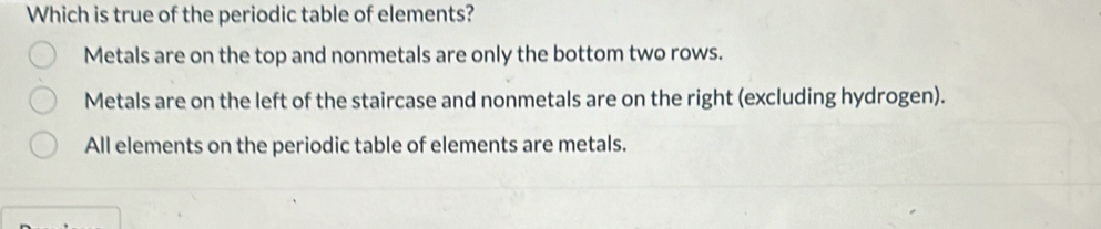 Which is true of the periodic table of elements?
Metals are on the top and nonmetals are only the bottom two rows.
Metals are on the left of the staircase and nonmetals are on the right (excluding hydrogen).
All elements on the periodic table of elements are metals.